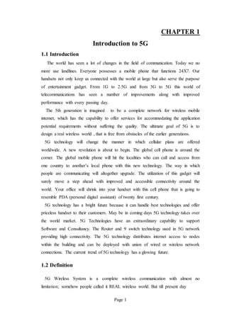 Page 1
CHAPTER 1
Introduction to 5G
1.1 Introduction
The world has seen a lot of changes in the field of communication. Today we no
more use landlines. Everyone possesses a mobile phone that functions 24X7. Our
handsets not only keep us connected with the world at large but also serve the purpose
of entertainment gadget. From 1G to 2.5G and from 3G to 5G this world of
telecommunications has seen a number of improvements along with improved
performance with every passing day.
The 5th generation is imagined to be a complete network for wireless mobile
internet, which has the capability to offer services for accommodating the application
potential requirements without suffering the quality. The ultimate goal of 5G is to
design a real wireless world , that is free from obstacles of the earlier generations.
5G technology will change the manner in which cellular plans are offered
worldwide. A new revolution is about to begin. The global cell phone is around the
corner. The global mobile phone will hit the localities who can call and access from
one country to another’s local phone with this new technology. The way in which
people are communicating will altogether upgrade. The utilization of this gadget will
surely move a step ahead with improved and accessible connectivity around the
world. Your office will shrink into your handset with this cell phone that is going to
resemble PDA (personal digital assistant) of twenty first century.
5G technology has a bright future because it can handle best technologies and offer
priceless handset to their customers. May be in coming days 5G technology takes over
the world market. 5G Technologies have an extraordinary capability to support
Software and Consultancy. The Router and 9 switch technology used in 5G network
providing high connectivity. The 5G technology distributes internet access to nodes
within the building and can be deployed with union of wired or wireless network
connections. The current trend of 5G technology has a glowing future.
1.2 Definition
5G Wireless System is a complete wireless communication with almost no
limitation; somehow people called it REAL wireless world. But till present day
 