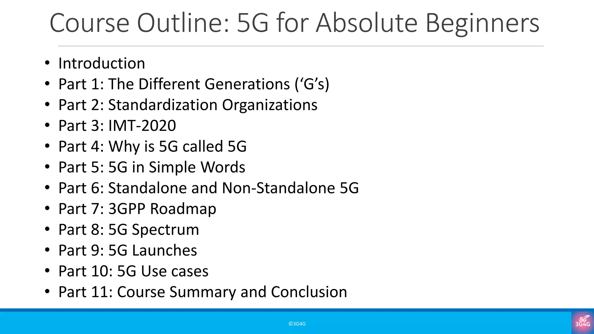 Course Outline: 5G for Absolute Beginners
©3G4G
• Introduction
• Part 1: The Different Generations (‘G’s)
• Part 2: Standardization Organizations
• Part 3: IMT-2020
• Part 4: Why is 5G called 5G
• Part 5: 5G in Simple Words
• Part 6: Standalone and Non-Standalone 5G
• Part 7: 3GPP Roadmap
• Part 8: 5G Spectrum
• Part 9: 5G Launches
• Part 10: 5G Use cases
• Part 11: Course Summary and Conclusion
 
