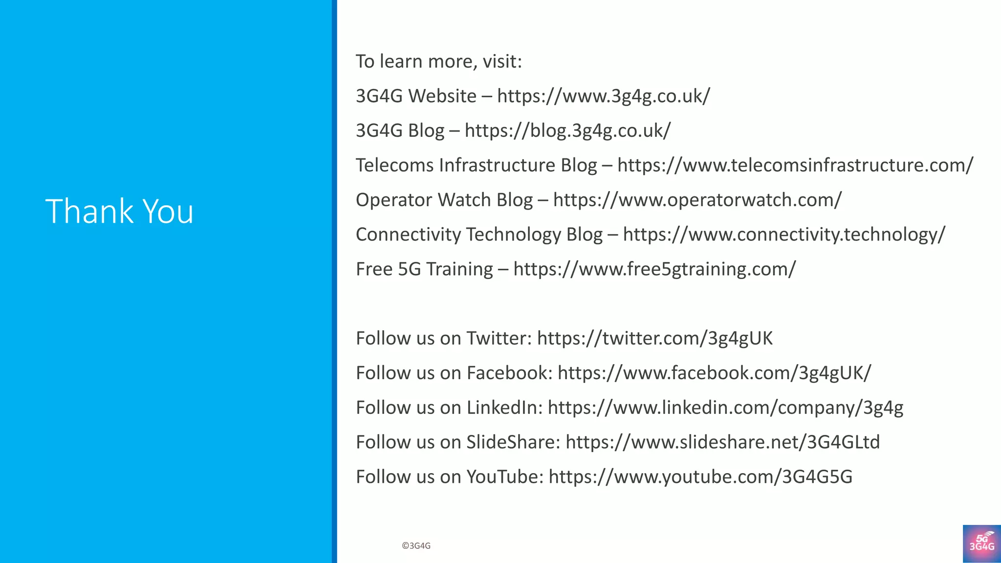 Thank You
To learn more, visit:
3G4G Website – https://www.3g4g.co.uk/
3G4G Blog – https://blog.3g4g.co.uk/
Telecoms Infrastructure Blog – https://www.telecomsinfrastructure.com/
Operator Watch Blog – https://www.operatorwatch.com/
Connectivity Technology Blog – https://www.connectivity.technology/
Free 5G Training – https://www.free5gtraining.com/
Follow us on Twitter: https://twitter.com/3g4gUK
Follow us on Facebook: https://www.facebook.com/3g4gUK/
Follow us on LinkedIn: https://www.linkedin.com/company/3g4g
Follow us on SlideShare: https://www.slideshare.net/3G4GLtd
Follow us on YouTube: https://www.youtube.com/3G4G5G
©3G4G
 