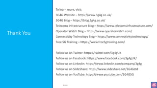 Thank You
To learn more, visit:
3G4G Website – https://www.3g4g.co.uk/
3G4G Blog – https://blog.3g4g.co.uk/
Telecoms Infrastructure Blog – https://www.telecomsinfrastructure.com/
Operator Watch Blog – https://www.operatorwatch.com/
Connectivity Technology Blog – https://www.connectivity.technology/
Free 5G Training – https://www.free5gtraining.com/
Follow us on Twitter: https://twitter.com/3g4gUK
Follow us on Facebook: https://www.facebook.com/3g4gUK/
Follow us on LinkedIn: https://www.linkedin.com/company/3g4g
Follow us on SlideShare: https://www.slideshare.net/3G4GLtd
Follow us on YouTube: https://www.youtube.com/3G4G5G
©3G4G
 