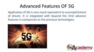 Advanced Features OF 5G
Application of 5G is very much equivalent to accomplishment
of dream. It is integrated with beyond the limit advance
features in comparison to the previous technologies.
 