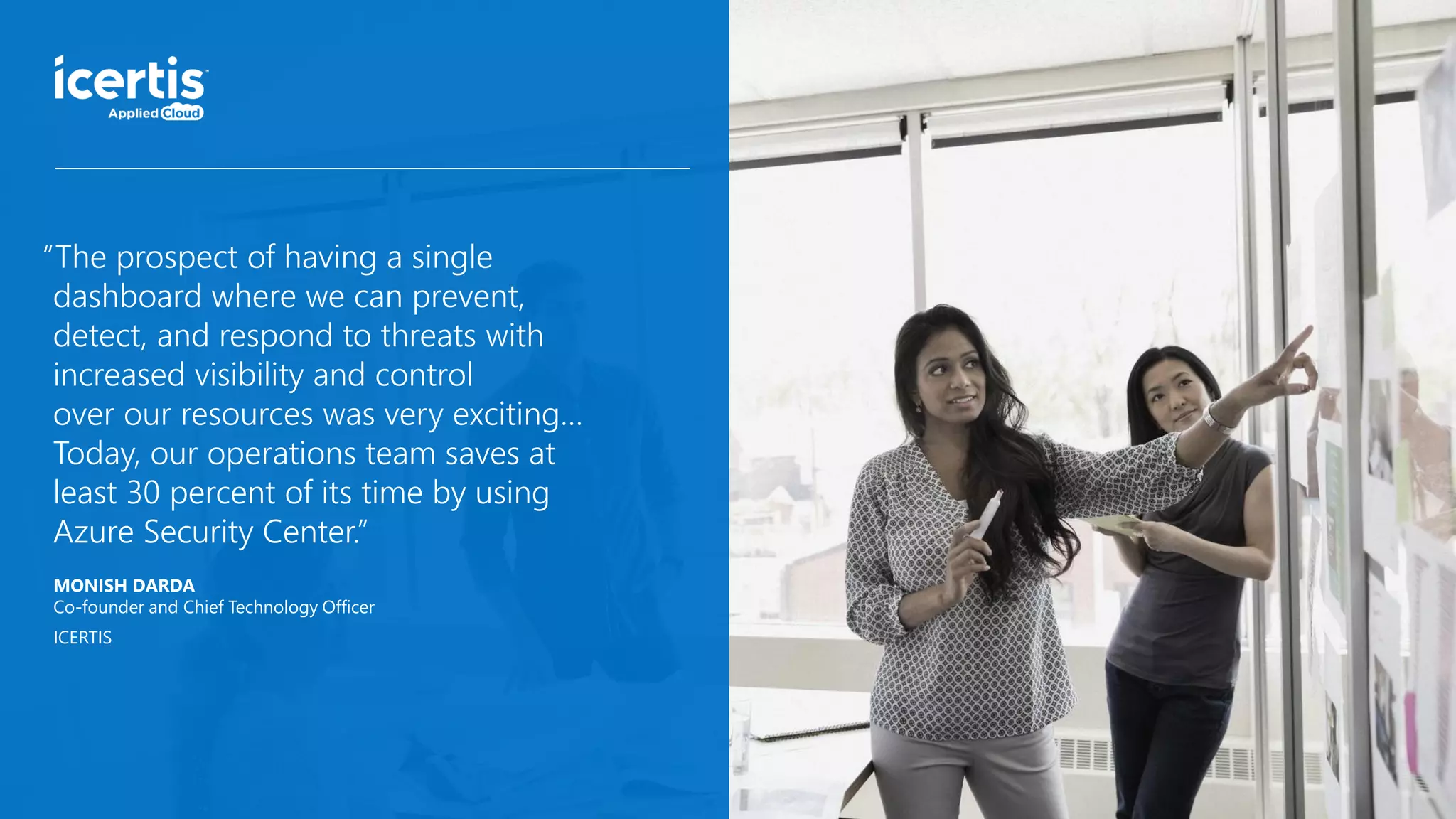 MONISH DARDA
Co-founder and Chief Technology Officer
ICERTIS
“The prospect of having a single
dashboard where we can prevent,
detect, and respond to threats with
increased visibility and control
over our resources was very exciting…
Today, our operations team saves at
least 30 percent of its time by using
Azure Security Center.”
 