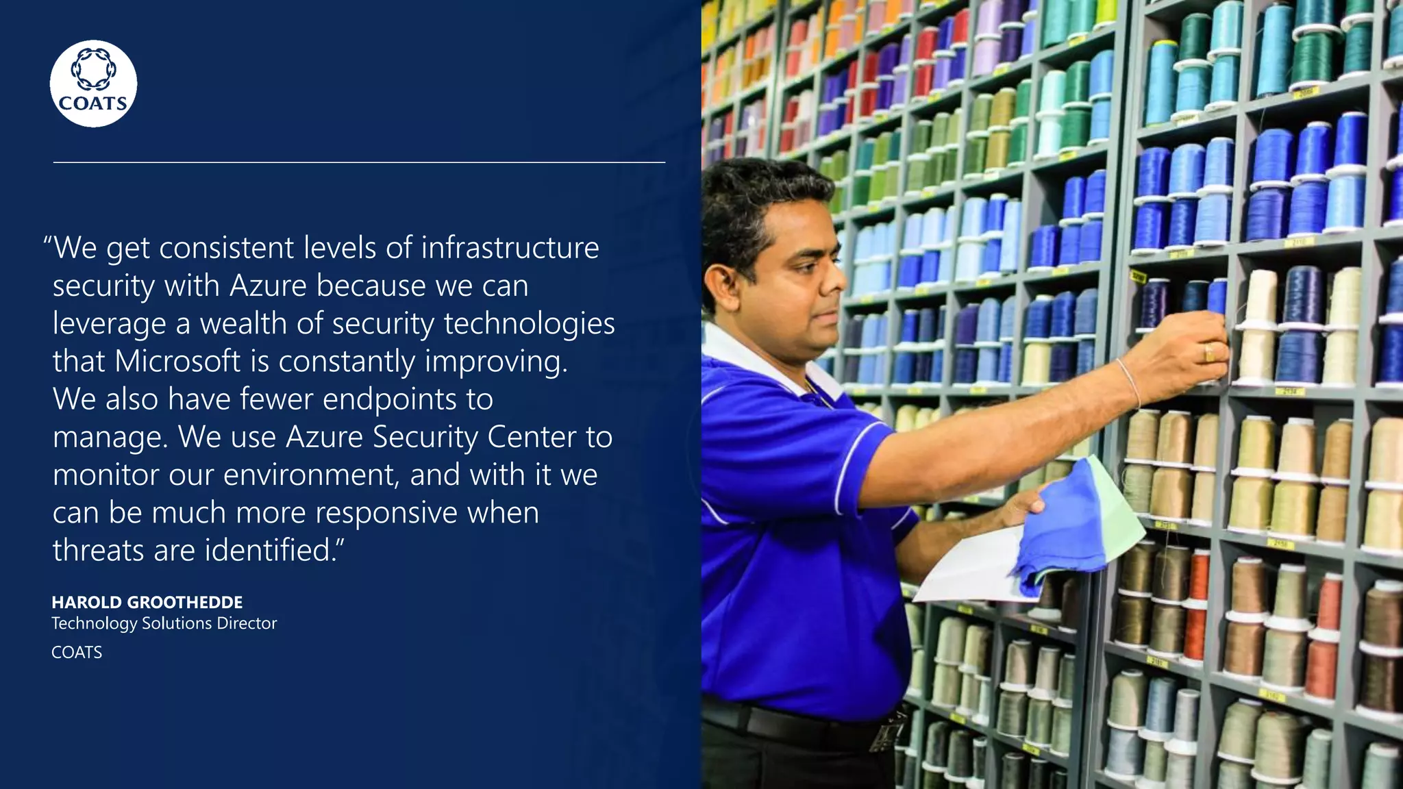 “We get consistent levels of infrastructure
security with Azure because we can
leverage a wealth of security technologies
that Microsoft is constantly improving.
We also have fewer endpoints to
manage. We use Azure Security Center to
monitor our environment, and with it we
can be much more responsive when
threats are identified.”
HAROLD GROOTHEDDE
Technology Solutions Director
COATS
 