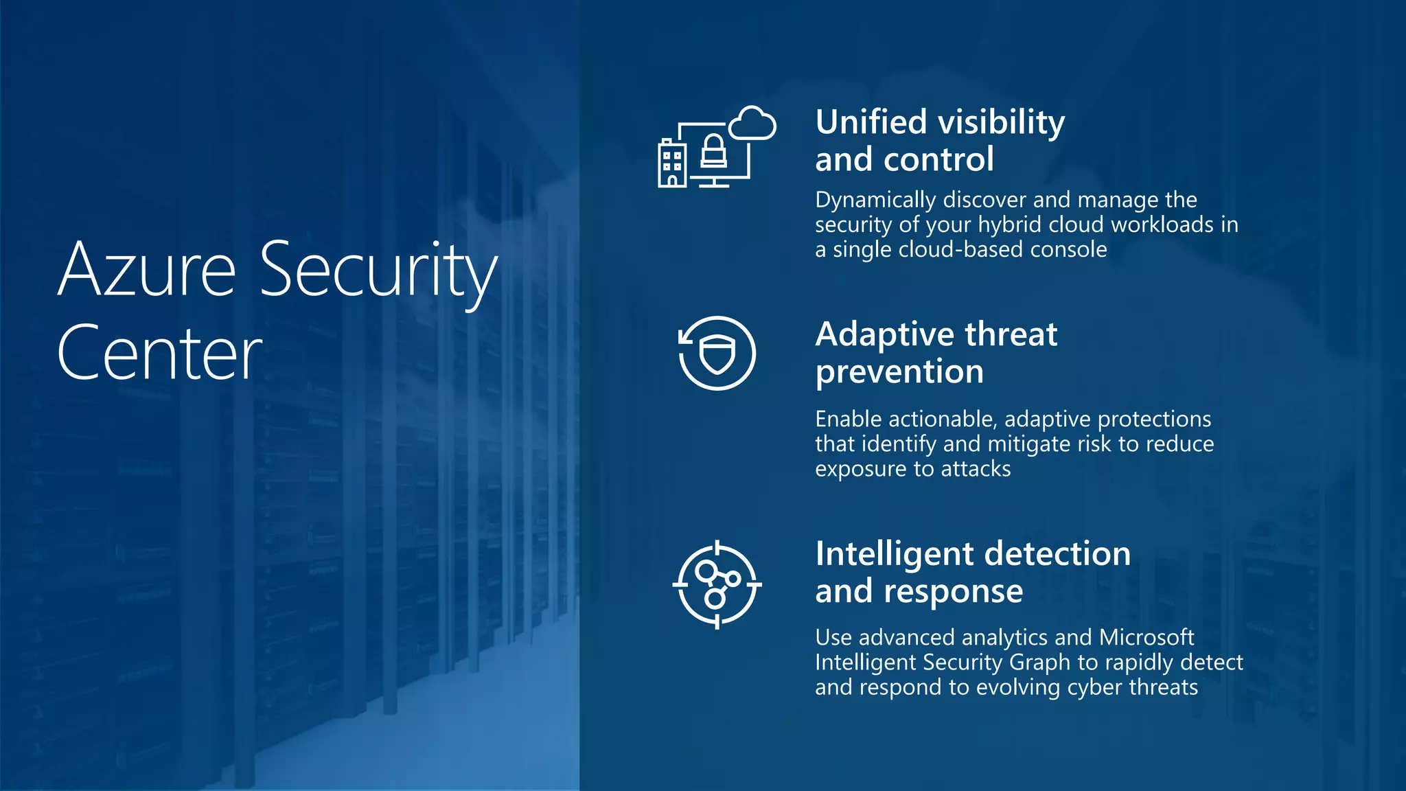 Azure Security
Center
Dynamically discover and manage the
security of your hybrid cloud workloads in
a single cloud-based console
Unified visibility
and control
Enable actionable, adaptive protections
that identify and mitigate risk to reduce
exposure to attacks
Adaptive threat
prevention
Use advanced analytics and Microsoft
Intelligent Security Graph to rapidly detect
and respond to evolving cyber threats
Intelligent detection
and response
 