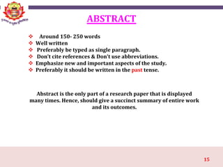15
ABSTRACT
 Around 150- 250 words
 Well written
 Preferably be typed as single paragraph.
 Don’t cite references & Don’t use abbreviations.
 Emphasize new and important aspects of the study.
 Preferably it should be written in the past tense.
Abstract is the only part of a research paper that is displayed
many times. Hence, should give a succinct summary of entire work
and its outcomes.
 