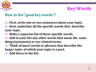 17
 First, write one or two sentences about your topic.
 Next, underline all the specific words that describe
your topic.
 Make a separate list of these specific words.
 Add to your list any other words that mean the same
thing (synonyms) or are related terms.
 Think of more words or phrases that describe the
larger topic, of which your topic is a part.
 Add those to the list.
Key Words
How to list "good key words"?
 