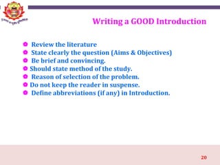 20
Writing a GOOD Introduction
 Review the literature
 State clearly the question (Aims & Objectives)
 Be brief and convincing.
 Should state method of the study.
 Reason of selection of the problem.
 Do not keep the reader in suspense.
 Define abbreviations (if any) in Introduction.
 