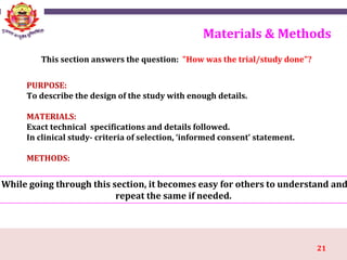 21
Materials & Methods
While going through this section, it becomes easy for others to understand and
repeat the same if needed.
PURPOSE:
To describe the design of the study with enough details.
MATERIALS:
Exact technical specifications and details followed.
In clinical study- criteria of selection, ‘informed consent’ statement.
METHODS:
This section answers the question: "How was the trial/study done"?
 