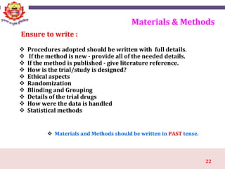 22
Materials & Methods
 Procedures adopted should be written with full details.
 If the method is new - provide all of the needed details.
 If the method is published - give literature reference.
 How is the trial/study is designed?
 Ethical aspects
 Randomization
 Blinding and Grouping
 Details of the trial drugs
 How were the data is handled
 Statistical methods
Ensure to write :
 Materials and Methods should be written in PAST tense.
 