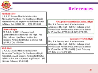 27
References
Pubmed Style
U A, R. K. Sesame Meal Administration
Attenuates The High - Fat Diet Induced Lipid
Peroxidation And Improve Antioxidant Status
In Wistar Rat. AJPBR. 2011; 1(3): 273-280.
Web Style
U A, R. K. Sesame Meal Administration
Attenuates The High - Fat Diet Induced Lipid
Peroxidation And Improve Antioxidant Status
In Wistar Rat. ww.scopemed.org/?mno=11437
[Access: February 29, 2012].
AMA (American Medical Assoc.) Style
U A, R. K. Sesame Meal Administration
Attenuates The High - Fat Diet Induced Lipid
Peroxidation And Improve Antioxidant Status
In Wistar Rat. AJPBR. 2011; 1(3): 273-280.
Vancouver/ICMJE Style
U A, R. K. Sesame Meal Administration
Attenuates The High - Fat Diet Induced Lipid
Peroxidation And Improve Antioxidant Status
In Wistar Rat. AJPBR. (2011), [cited February
29, 2012]; 1(3): 273-280.
Harvard Style
U, A. & R., K. (2011) Sesame Meal
Administration Attenuates The High - Fat
Diet Induced Lipid Peroxidation And
Improve Antioxidant Status In Wistar Rat.
AJPBR, 1 (3), 273-280.
 