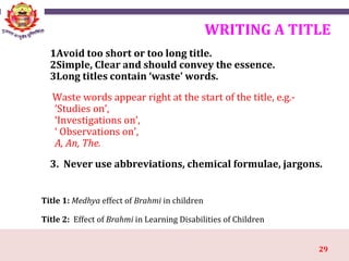 29
WRITING A TITLE
1Avoid too short or too long title.
2Simple, Clear and should convey the essence.
3Long titles contain ‘waste’ words.
Waste words appear right at the start of the title, e.g.-
‘Studies on’,
‘Investigations on’,
‘ Observations on’,
A, An, The.
3. Never use abbreviations, chemical formulae, jargons.
Title 1: Medhya effect of Brahmi in children
Title 2: Effect of Brahmi in Learning Disabilities of Children
 
