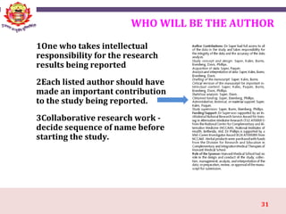31
WHO WILL BE THE AUTHOR
1One who takes intellectual
responsibility for the research
results being reported
2Each listed author should have
made an important contribution
to the study being reported.
3Collaborative research work -
decide sequence of name before
starting the study.
 
