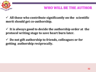 32
WHO WILL BE THE AUTHOR
 All those who contribute significantly on the scientific
merit should get co-authorship.
 It is always good to decide the authorship order at the
protocol writing stage to save heart burn later.
 Do not gift authorship to friends, colleagues or for
getting authorship reciprocally.
 
