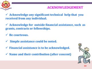 33
ACKNOWLEDGEMENT
 Acknowledge any significant technical help that you
received from any individual.
 Acknowledge for outside financial assistance, such as
grants, contracts or fellowships.
 Be courteous.
 Simple assistance could be noted.
 Financial assistance is to be acknowledged.
 Name and their contribution (after concent)
 