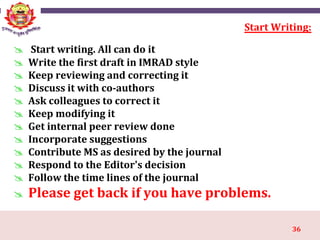 36
Start Writing:
 Start writing. All can do it
 Write the first draft in IMRAD style
 Keep reviewing and correcting it
 Discuss it with co-authors
 Ask colleagues to correct it
 Keep modifying it
 Get internal peer review done
 Incorporate suggestions
 Contribute MS as desired by the journal
 Respond to the Editor's decision
 Follow the time lines of the journal
 Please get back if you have problems.
 