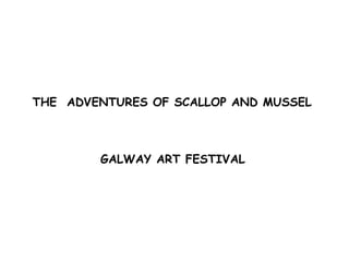 THE  ADVENTURES OF SCALLOP AND MUSSEL  GALWAY ART FESTIVAL   