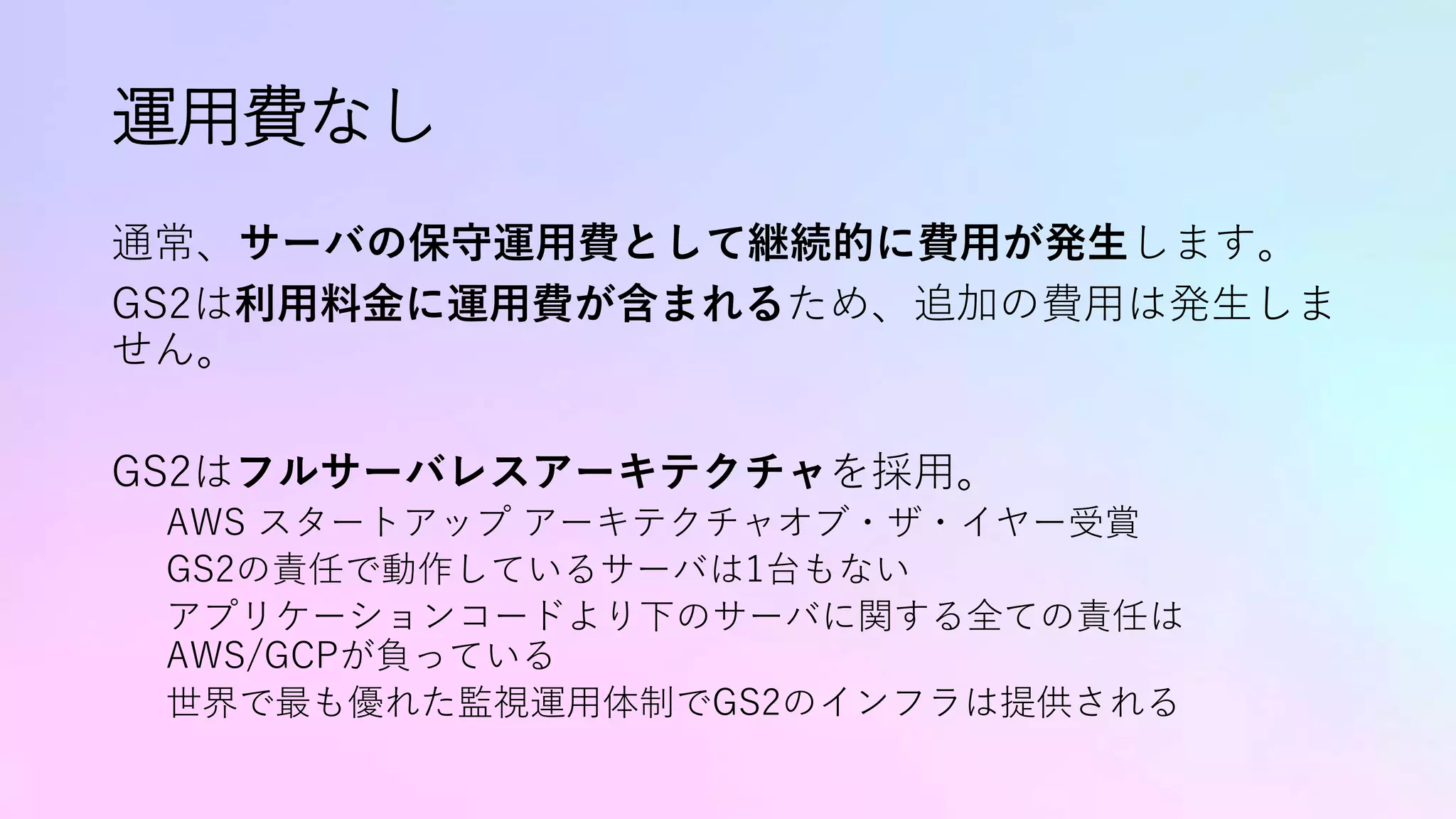 運用費なし
通常、サーバの保守運用費として継続的に費用が発生します。
GS2は利用料金に運用費が含まれるため、追加の費用は発生しま
せん。
GS2はフルサーバレスアーキテクチャを採用。
AWS スタートアップ アーキテクチャオブ・ザ・イヤー受賞
GS2の責任で動作しているサーバは1台もない
アプリケーションコードより下のサーバに関する全ての責任は
AWS/GCPが負っている
世界で最も優れた監視運用体制でGS2のインフラは提供される
 