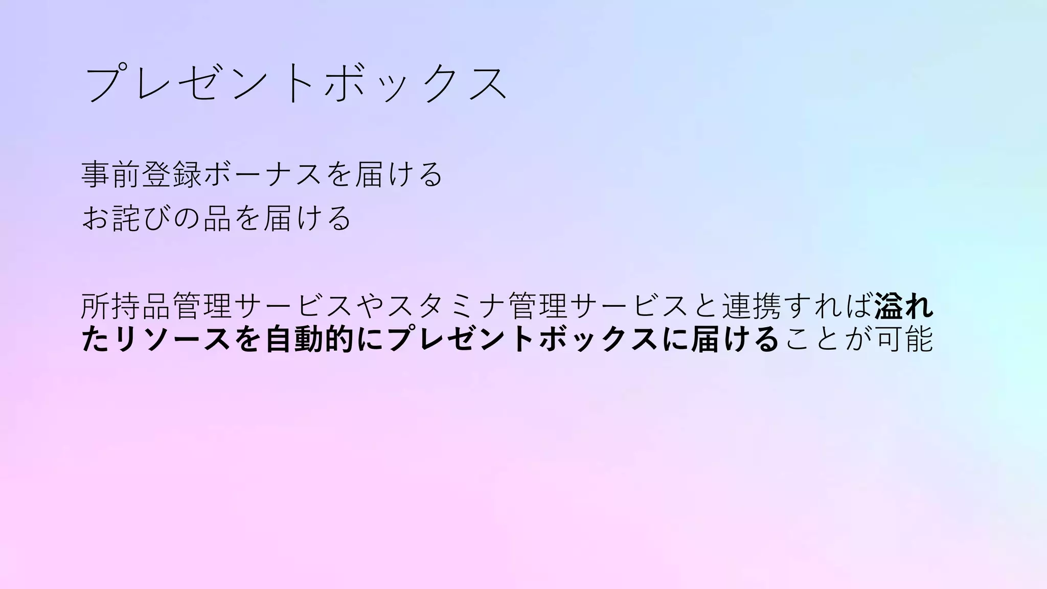 プレゼントボックス
事前登録ボーナスを届ける
お詫びの品を届ける
所持品管理サービスやスタミナ管理サービスと連携すれば溢れ
たリソースを自動的にプレゼントボックスに届けることが可能
 