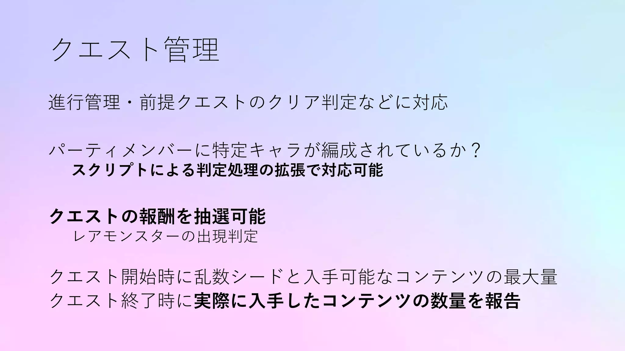 クエスト管理
進行管理・前提クエストのクリア判定などに対応
パーティメンバーに特定キャラが編成されているか？
スクリプトによる判定処理の拡張で対応可能
クエストの報酬を抽選可能
レアモンスターの出現判定
クエスト開始時に乱数シードと入手可能なコンテンツの最大量
クエスト終了時に実際に入手したコンテンツの数量を報告
 