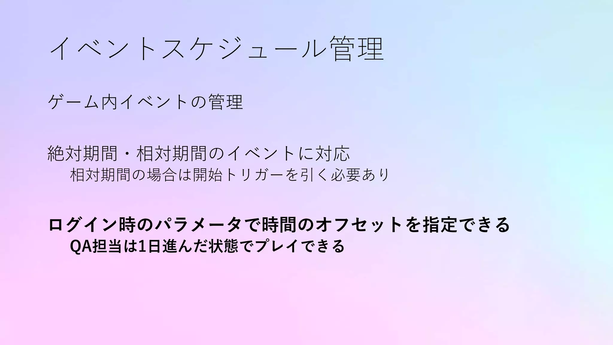 イベントスケジュール管理
ゲーム内イベントの管理
絶対期間・相対期間のイベントに対応
相対期間の場合は開始トリガーを引く必要あり
ログイン時のパラメータで時間のオフセットを指定できる
QA担当は1日進んだ状態でプレイできる
 
