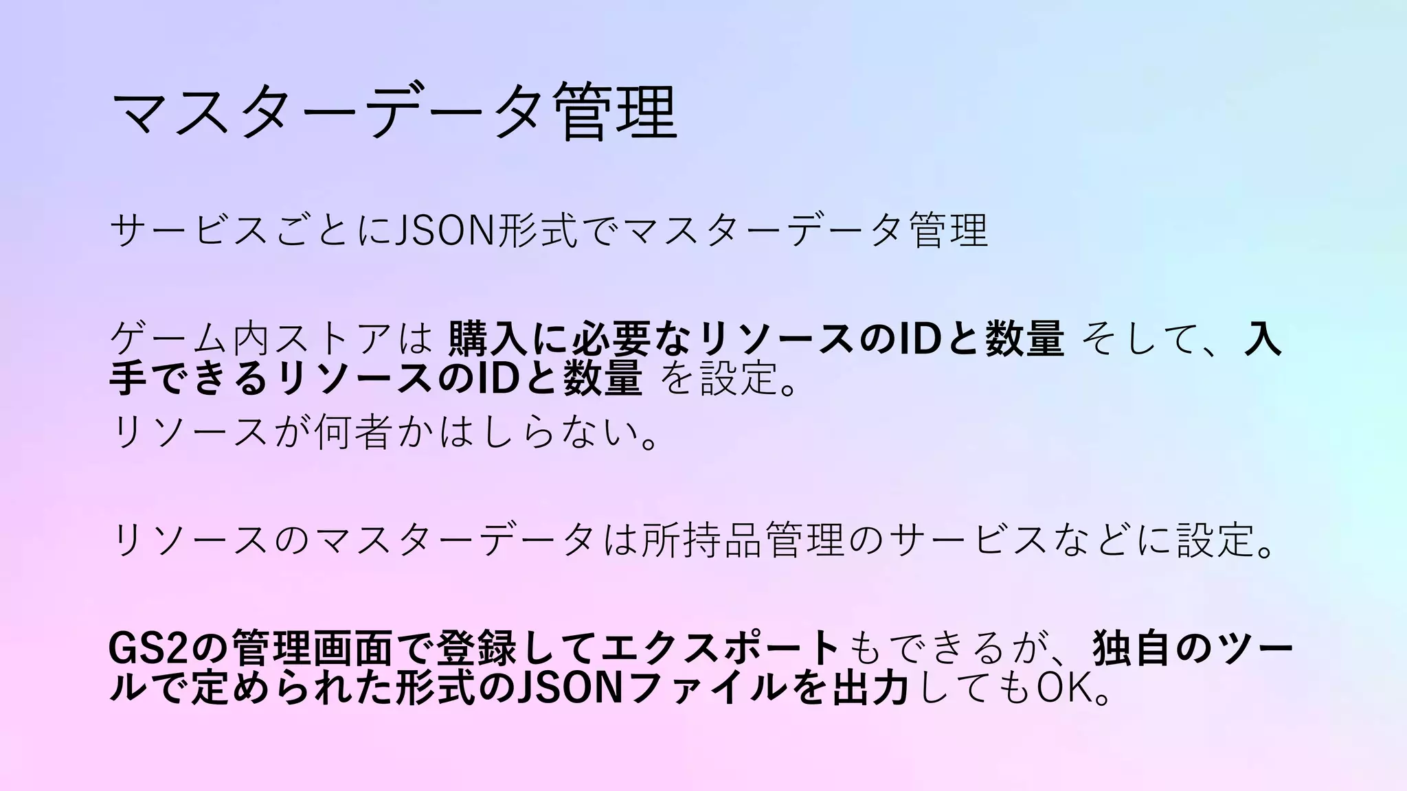 マスターデータ管理
サービスごとにJSON形式でマスターデータ管理
ゲーム内ストアは 購入に必要なリソースのIDと数量 そして、入
手できるリソースのIDと数量 を設定。
リソースが何者かはしらない。
リソースのマスターデータは所持品管理のサービスなどに設定。
GS2の管理画面で登録してエクスポートもできるが、独自のツー
ルで定められた形式のJSONファイルを出力してもOK。
 