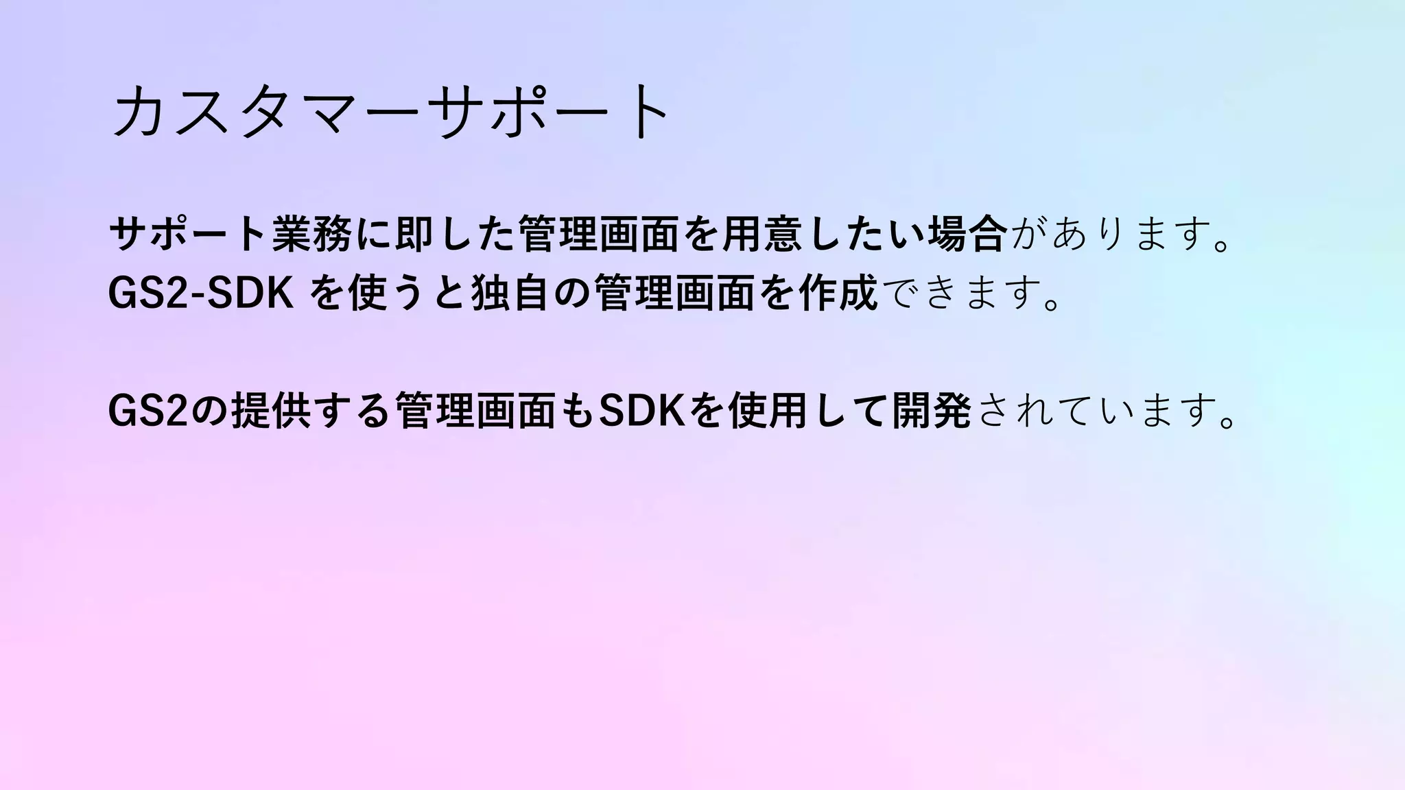 カスタマーサポート
サポート業務に即した管理画面を用意したい場合があります。
GS2-SDK を使うと独自の管理画面を作成できます。
GS2の提供する管理画面もSDKを使用して開発されています。
 