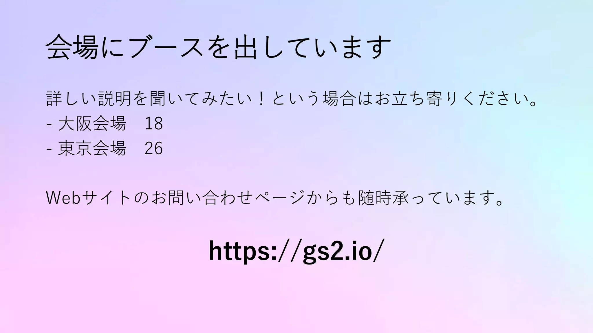 会場にブースを出しています
詳しい説明を聞いてみたい！という場合はお立ち寄りください。
- 大阪会場 18
- 東京会場 26
Webサイトのお問い合わせページからも随時承っています。
https://gs2.io/
 