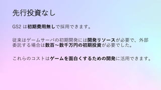 先行投資なし
GS2 は初期費用無しで採用できます。
従来はゲームサーバの初期開発には開発リソースが必要で、外部
委託する場合は数百〜数千万円の初期投資が必要でした。
これらのコストはゲームを面白くするための開発に活用できます。
 