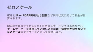 ゼロスケール
GS2 はサーバのAPI呼び出し回数など利用状況に応じて料金が計
算されます。
GS2は大量のアクセスを捌くためのスケーリングは当然ながら、
ゲームサーバーを使用していないときには一切費用が発生ないゼ
ロスケールまでをサービスとして提供します。
 