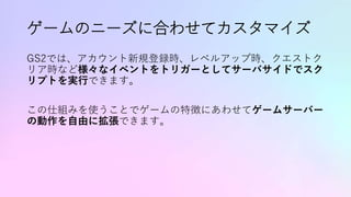 ゲームのニーズに合わせてカスタマイズ
GS2では、アカウント新規登録時、レベルアップ時、クエストク
リア時など様々なイベントをトリガーとしてサーバサイドでスク
リプトを実行できます。
この仕組みを使うことでゲームの特徴にあわせてゲームサーバー
の動作を自由に拡張できます。
 