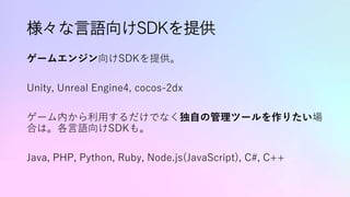 様々な言語向けSDKを提供
ゲームエンジン向けSDKを提供。
Unity, Unreal Engine4, cocos-2dx
ゲーム内から利用するだけでなく独自の管理ツールを作りたい場
合は。各言語向けSDKも。
Java, PHP, Python, Ruby, Node.js(JavaScript), C#, C++
 