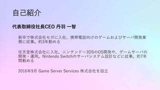 自己紹介
代表取締役社長CEO 丹羽 一智
新卒で株式会社セガに入社、携帯電話向けのゲームおよびサーバ開発業
務に従事。約3年勤める
任天堂株式会社に入社、ニンテンドー3DSのOS開発や、ゲームサーバの
開発・運用。Nintendo Switchのサーバシステム設計などに従事。約7年
間勤める
2016年9月 Game Server Services 株式会社を設立
 