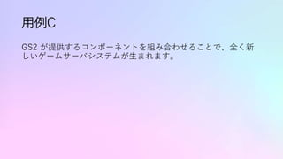 用例C
GS2 が提供するコンポーネントを組み合わせることで、全く新
しいゲームサーバシステムが生まれます。
 