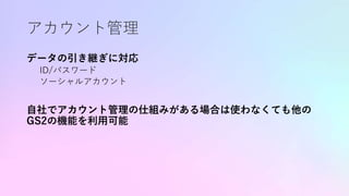 アカウント管理
データの引き継ぎに対応
ID/パスワード
ソーシャルアカウント
自社でアカウント管理の仕組みがある場合は使わなくても他の
GS2の機能を利用可能
 