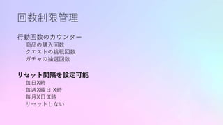 回数制限管理
行動回数のカウンター
商品の購入回数
クエストの挑戦回数
ガチャの抽選回数
リセット間隔を設定可能
毎日X時
毎週X曜日 X時
毎月X日 X時
リセットしない
 