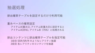 抽選処理
排出確率テーブルを設定するだけで利用可能
重みベースの確率設定
アイテムA(重み1), アイテムB(重み3)に設定すると
アイテムA(25%), アイテムB（75%）と処理される
排出コンテンツに排出確率テーブルを指定可能
1段目 SSR/SR/R のようなレアリティ抽選
2段目 各レアリティのコンテンツを抽選
 