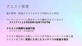 クエスト管理
進行管理・前提クエストのクリア判定などに対応
パーティメンバーに特定キャラが編成されているか？
スクリプトによる判定処理の拡張で対応可能
クエストの報酬を抽選可能
レアモンスターの出現判定
クエスト開始時に乱数シードと入手可能なコンテンツの最大量
クエスト終了時に実際に入手したコンテンツの数量を報告
 