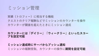 ミッション管理
実績（トロフィー）に相当する機能
クエストのクリア報酬などでミッションのカウンターを操作
カウンターが閾値を超えたときにミッション達成
カウンターには「デイリー」「ウィークリー」といったスコー
プを設定可能
ミッション達成時にサーバからプッシュ通知
ミッションの報酬受取、カウンターの操作に期間を設定可能
 
