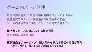 ゲーム内ストア管理
現金で課金通貨 ／ 現金で相対期間イベントのトリガー
課金通貨でガチャ ／ 課金通貨で所持品枠の拡張
ゲーム内通貨で進化素材 ／ ゲーム内通貨でスタミナ
様々なリソースを IN/OUT に指定可能
販売期間の設定が可能
複数商品をグルーピング。購入条件を満たす最初の商品が陳列
ステップガチャ、購入するたび売価が高くなる商品
 