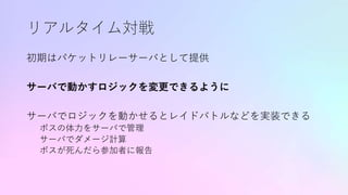リアルタイム対戦
初期はパケットリレーサーバとして提供
サーバで動かすロジックを変更できるように
サーバでロジックを動かせるとレイドバトルなどを実装できる
ボスの体力をサーバで管理
サーバでダメージ計算
ボスが死んだら参加者に報告
 