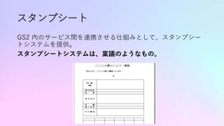 スタンプシート
GS2 内のサービス間を連携させる仕組みとして、スタンプシー
トシステムを提供。
スタンプシートシステムは、稟議のようなもの。
 