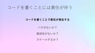 コードを書くことには責任が伴う
コードを書くことで責任が発生する
バグがないか？
脆弱性がないか？
スケールするか？
 