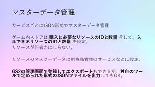 マスターデータ管理
サービスごとにJSON形式でマスターデータ管理
ゲーム内ストアは 購入に必要なリソースのIDと数量 そして、入
手できるリソースのIDと数量 を設定。
リソースが何者かはしらない。
リソースのマスターデータは所持品管理のサービスなどに設定。
GS2の管理画面で登録してエクスポートもできるが、独自のツー
ルで定められた形式のJSONファイルを出力してもOK。
 