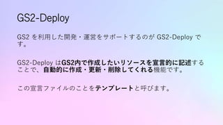 GS2-Deploy
GS2 を利用した開発・運営をサポートするのが GS2-Deploy で
す。
GS2-Deploy はGS2内で作成したいリソースを宣言的に記述する
ことで、自動的に作成・更新・削除してくれる機能です。
この宣言ファイルのことをテンプレートと呼びます。
 