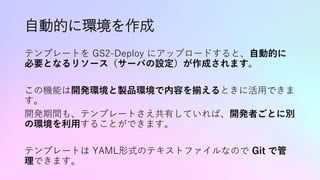 自動的に環境を作成
テンプレートを GS2-Deploy にアップロードすると、自動的に
必要となるリソース（サーバの設定）が作成されます。
この機能は開発環境と製品環境で内容を揃えるときに活用できま
す。
開発期間も、テンプレートさえ共有していれば、開発者ごとに別
の環境を利用することができます。
テンプレートは YAML形式のテキストファイルなので Git で管
理できます。
 