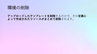 環境の削除
アップロードしたテンプレートを削除するだけで、その定義に
よって作成されたリソースがまとめて削除されます。
 