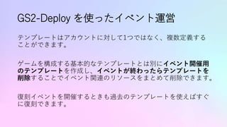 GS2-Deploy を使ったイベント運営
テンプレートはアカウントに対して1つではなく、複数定義する
ことができます。
ゲームを構成する基本的なテンプレートとは別にイベント開催用
のテンプレートを作成し、イベントが終わったらテンプレートを
削除することでイベント関連のリソースをまとめて削除できます。
復刻イベントを開催するときも過去のテンプレートを使えばすぐ
に復刻できます。
 