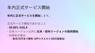 年内正式サービス開始
年内に正式サービスを開始します。
正式サービス開始で変わること
- 99.99% のSLA
- 日本リージョン以外に北米・欧州リージョンの提供開始
- 利用料が発生
- 毎月2万円まで無料 (APIリクエスト100万回相当)
 