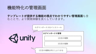 機能特化の管理画面
テンプレートが提供する機能の視点でわかりやすい管理画面も含
むことで、より開発体験を良くしていきます。
ログインボーナスをインストール
ログインボーナス管理
1日目の報酬
2日目の報酬
:
1日目の報酬は何にしようかな
 