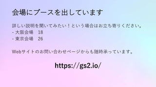 会場にブースを出しています
詳しい説明を聞いてみたい！という場合はお立ち寄りください。
- 大阪会場 18
- 東京会場 26
Webサイトのお問い合わせページからも随時承っています。
https://gs2.io/
 